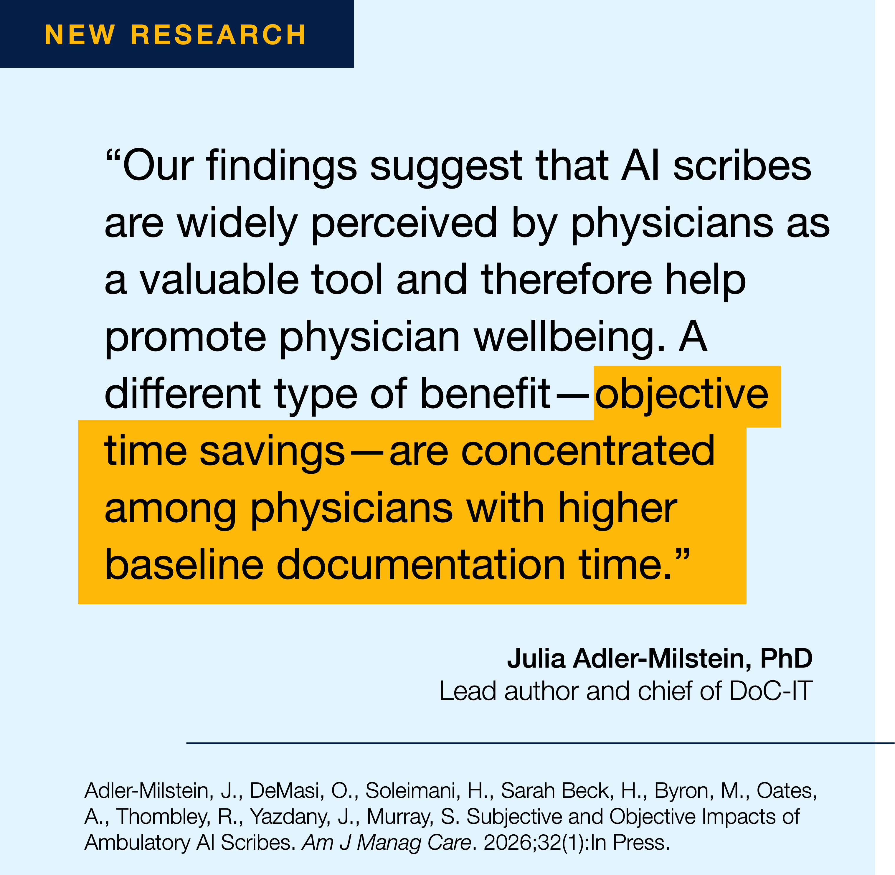 "Our findings suggest that Al scribes are widely perceived by physicians as a valuable tool and therefore help promote physician wellbeing. A different type of benefit - objective time savings-are concentrated among physicians with higher baseline documentation time." Julia Adler-Milstein, PhD Lead author and chief of DoC-IT